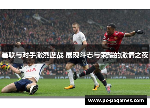 曼联与对手激烈鏖战 展现斗志与荣耀的激情之夜