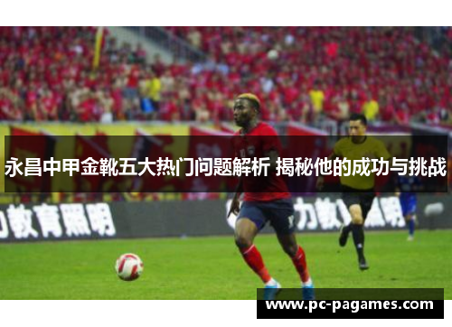 永昌中甲金靴五大热门问题解析 揭秘他的成功与挑战