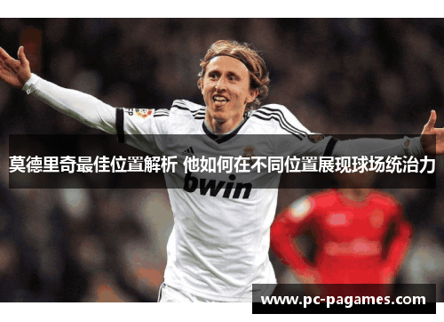 莫德里奇最佳位置解析 他如何在不同位置展现球场统治力