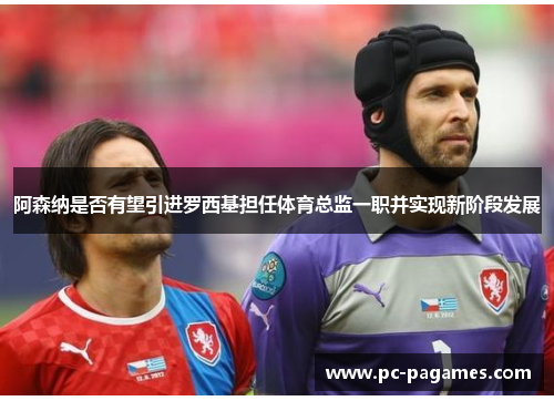 阿森纳是否有望引进罗西基担任体育总监一职并实现新阶段发展 阿森纳是否有望引进罗西基担任体育总监一职并实现新阶段发展