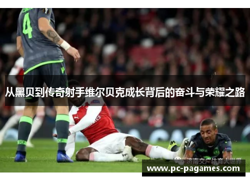 从黑贝到传奇射手维尔贝克成长背后的奋斗与荣耀之路 从黑贝到传奇射手维尔贝克成长背后的奋斗与荣耀之路