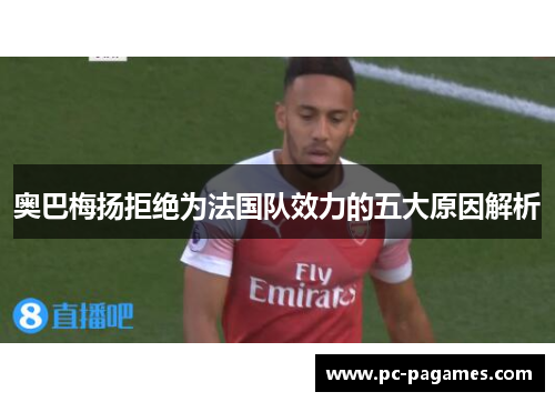 奥巴梅扬拒绝为法国队效力的五大原因解析 奥巴梅扬拒绝为法国队效力的五大原因解析