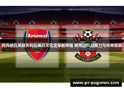 阿森纳在英超失利后展开文化变革新策略 聚焦团队凝聚力与未来发展