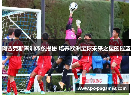 阿贾克斯青训体系揭秘 培养欧洲足球未来之星的摇篮 阿贾克斯青训体系揭秘 培养欧洲足球未来之星的摇篮