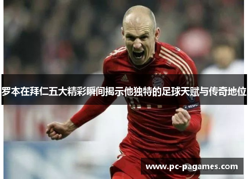 罗本在拜仁五大精彩瞬间揭示他独特的足球天赋与传奇地位