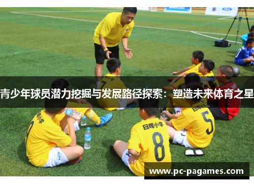 青少年球员潜力挖掘与发展路径探索:塑造未来体育之星 青少年球员潜力挖掘与发展路径探索:塑造未来体育之星