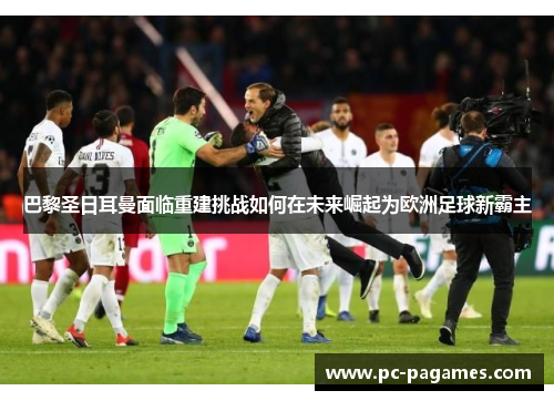 巴黎圣日耳曼面临重建挑战如何在未来崛起为欧洲足球新霸主