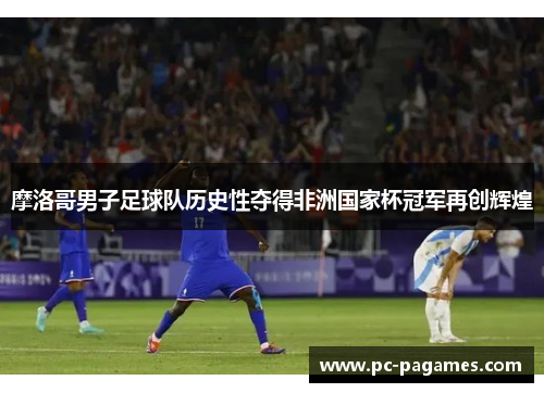 摩洛哥男子足球队历史性夺得非洲国家杯冠军再创辉煌 摩洛哥男子足球队历史性夺得非洲国家杯冠军再创辉煌