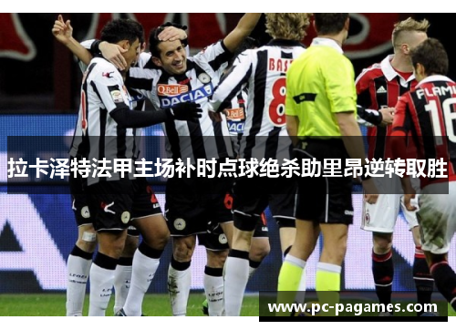 拉卡泽特法甲主场补时点球绝杀助里昂逆转取胜 拉卡泽特法甲主场补时点球绝杀助里昂逆转取胜