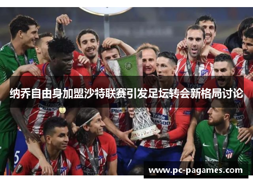 纳乔自由身加盟沙特联赛引发足坛转会新格局讨论 纳乔自由身加盟沙特联赛引发足坛转会新格局讨论