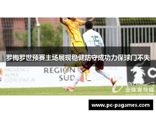 罗梅罗世预赛主场展现稳健防守成功力保球门不失 罗梅罗世预赛主场展现稳健防守成功力保球门不失