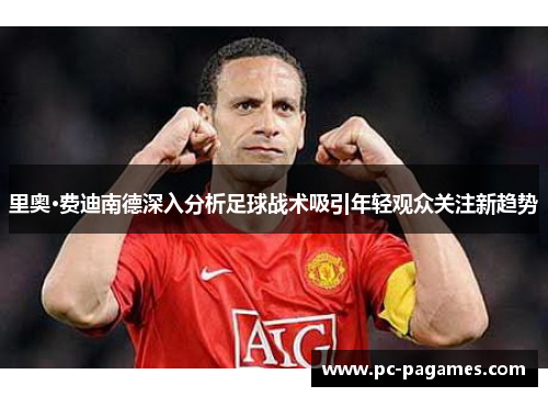 里奥·费迪南德深入分析足球战术吸引年轻观众关注新趋势