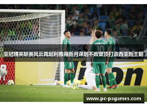 亚冠精英联赛风云再起利雅得新月谋划不败登顶打造西亚新王朝 亚冠精英联赛风云再起利雅得新月谋划不败登顶打造西亚新王朝