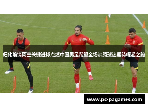 归化前锋阿兰关键进球点燃中国男足希望全场沸腾球迷期待崛起之路