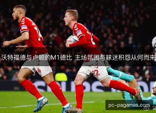 沃特福德与卢顿的M1德比 主场氛围与球迷积怨从何而来